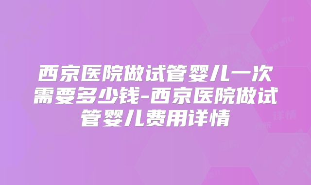 西京医院做试管婴儿一次需要多少钱-西京医院做试管婴儿费用详情