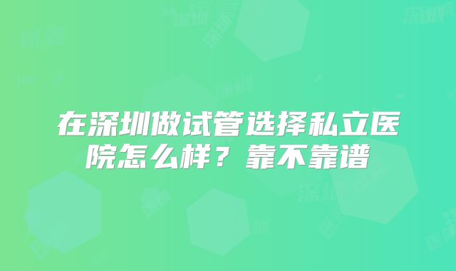 在深圳做试管选择私立医院怎么样？靠不靠谱