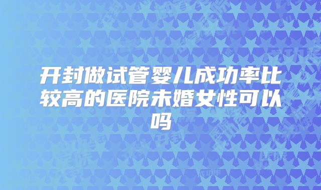 开封做试管婴儿成功率比较高的医院未婚女性可以吗