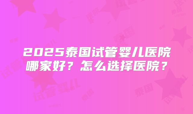 2025泰国试管婴儿医院哪家好?怎么选择医院?