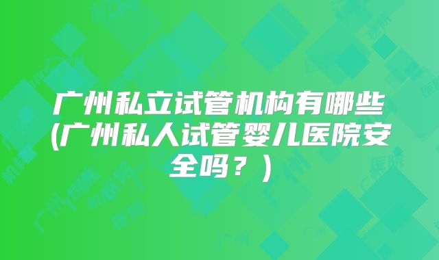 广州私立试管机构有哪些(广州私人试管婴儿医院安全吗?)