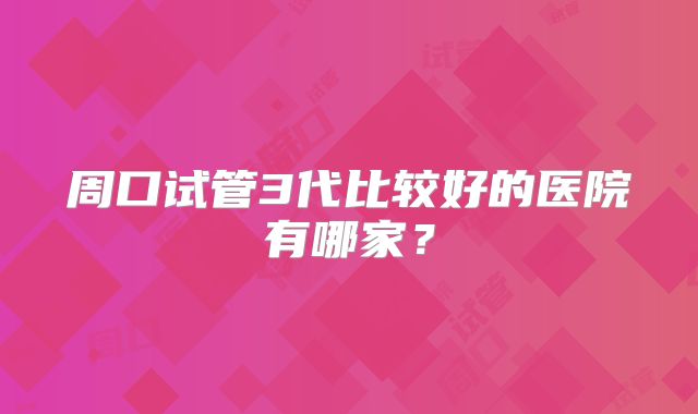 周口试管3代比较好的医院有哪家?