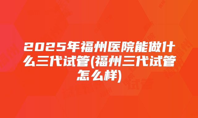 2025年福州医院能做什么三代试管(福州三代试管怎么样)