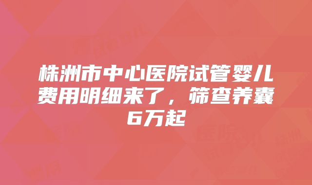 株洲市中心医院试管婴儿费用明细来了，筛查养囊6万起