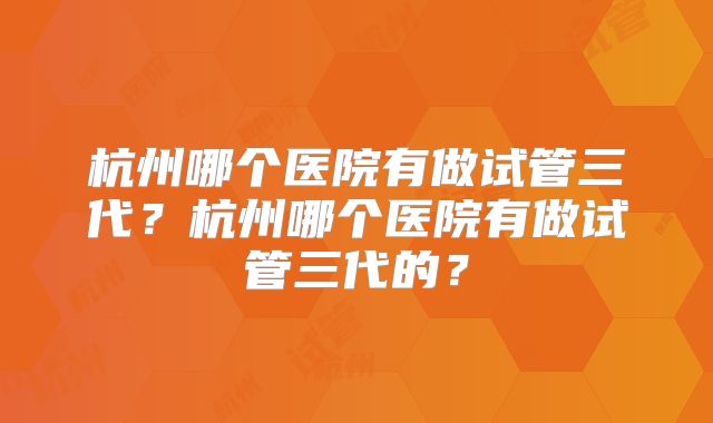 杭州哪个医院有做试管三代？杭州哪个医院有做试管三代的？