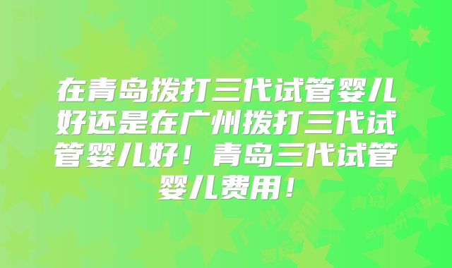在青岛拨打三代试管婴儿好还是在广州拨打三代试管婴儿好!青岛三代试管婴儿费用!