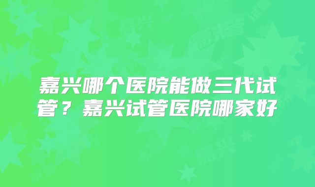 嘉兴哪个医院能做三代试管？嘉兴试管医院哪家好