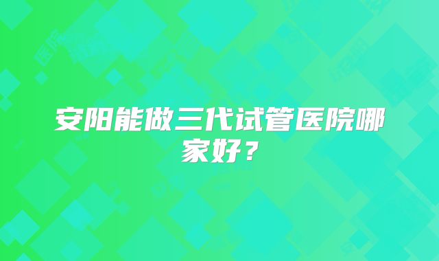 安阳能做三代试管医院哪家好？