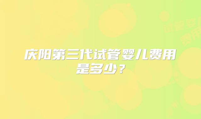 庆阳第三代试管婴儿费用是多少？