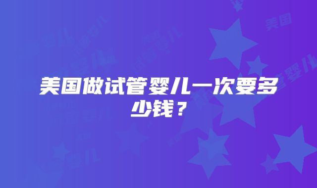 美国做试管婴儿一次要多少钱？