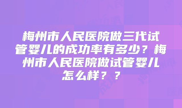 梅州市人民医院做三代试管婴儿的成功率有多少？梅州市人民医院做试管婴儿怎么样？？
