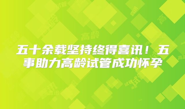 五十余载坚持终得喜讯！五事助力高龄试管成功怀孕