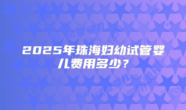 2025年珠海妇幼试管婴儿费用多少？