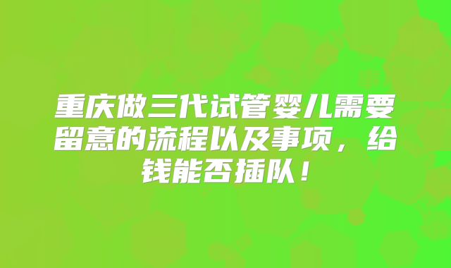 重庆做三代试管婴儿需要留意的流程以及事项,给钱能否插队!