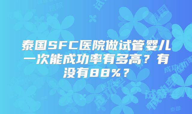泰国SFC医院做试管婴儿一次能成功率有多高？有没有88%？