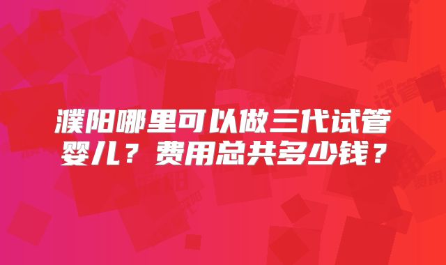 濮阳哪里可以做三代试管婴儿?费用总共多少钱?