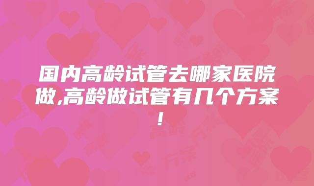 国内高龄试管去哪家医院做,高龄做试管有几个方案！