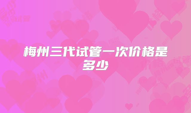 梅州三代试管一次价格是多少