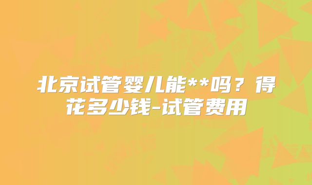 北京试管婴儿能**吗？得花多少钱-试管费用
