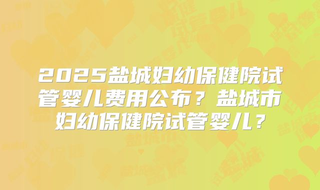 2025盐城妇幼保健院试管婴儿费用公布？盐城市妇幼保健院试管婴儿？