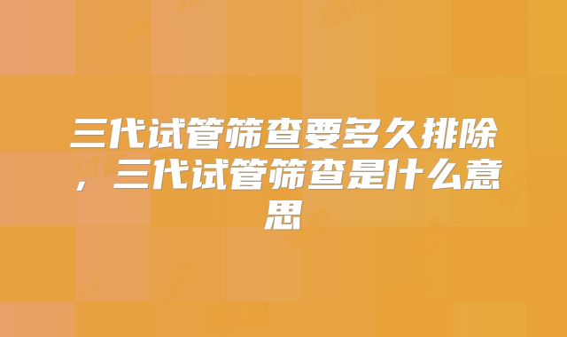 三代试管筛查要多久排除，三代试管筛查是什么意思