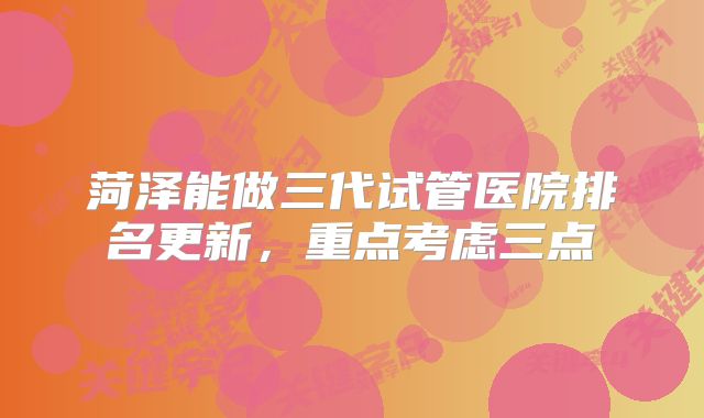 菏泽能做三代试管医院排名更新，重点考虑三点