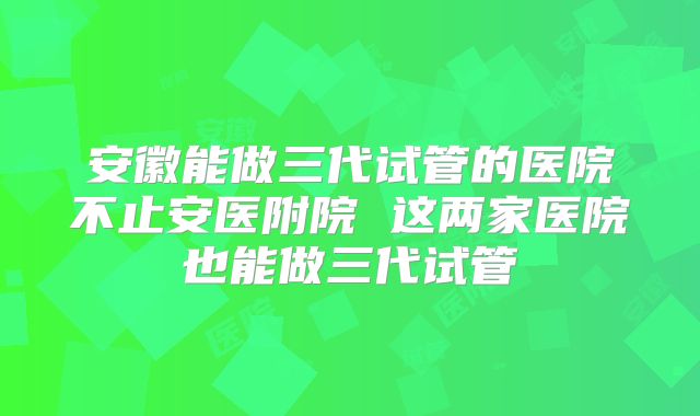 安徽能做三代试管的医院不止安医附院 这两家医院也能做三代试管