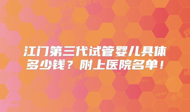 江门第三代试管婴儿具体多少钱？附上医院名单！