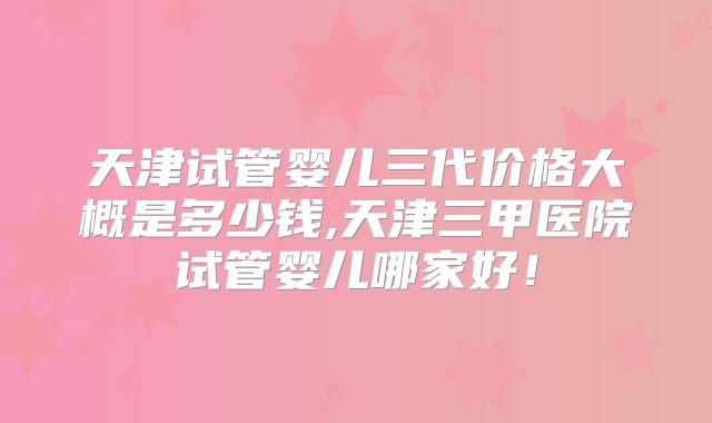 天津试管婴儿三代价格大概是多少钱,天津三甲医院试管婴儿哪家好!