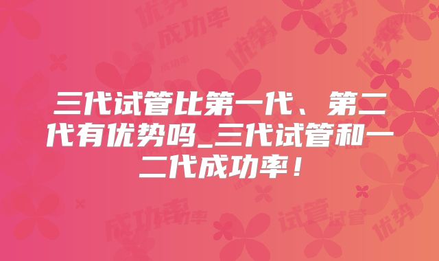 三代试管比第一代、第二代有优势吗_三代试管和一二代成功率!