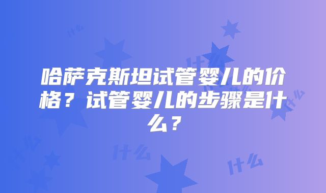 哈萨克斯坦试管婴儿的价格?试管婴儿的步骤是什么?