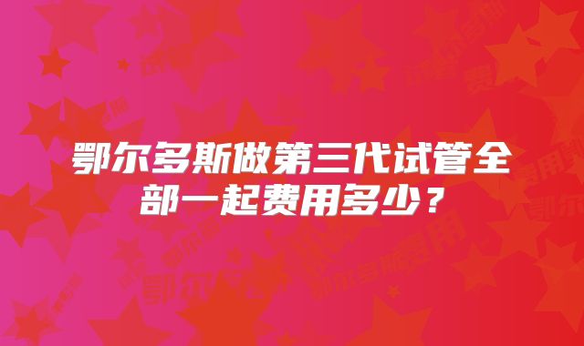 鄂尔多斯做第三代试管全部一起费用多少?
