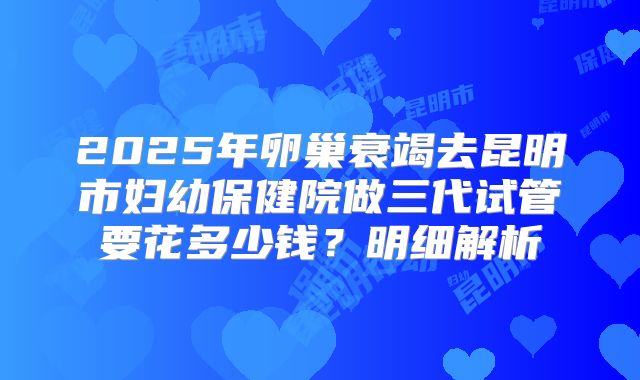 2025年卵巢衰竭去昆明市妇幼保健院做三代试管要花多少钱？明细解析