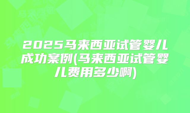 2025马来西亚试管婴儿成功案例(马来西亚试管婴儿费用多少啊)