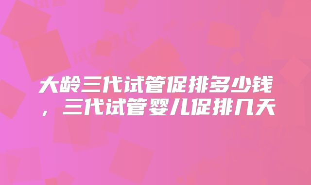 大龄三代试管促排多少钱，三代试管婴儿促排几天