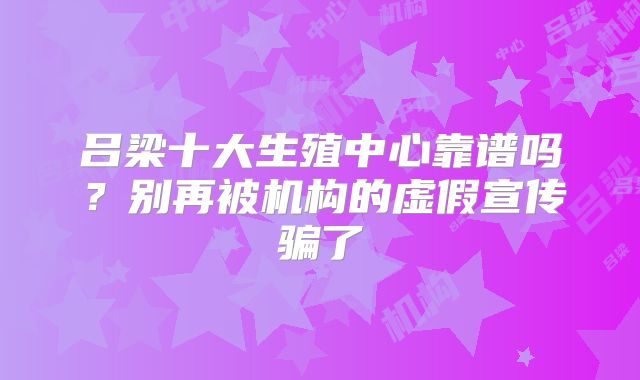 吕梁十大生殖中心靠谱吗？别再被机构的虚假宣传骗了