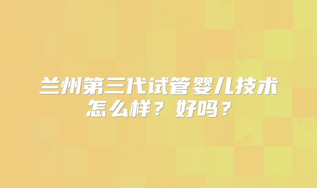 兰州第三代试管婴儿技术怎么样？好吗？