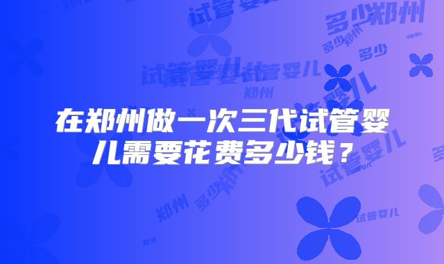 在郑州做一次三代试管婴儿需要花费多少钱?