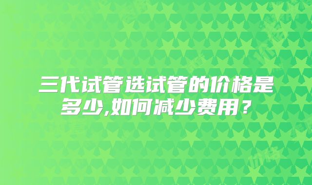 三代试管选试管的价格是多少,如何减少费用？