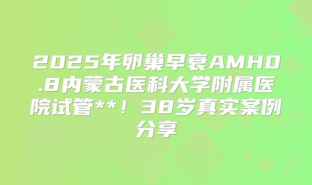 2025年卵巢早衰AMH0.8内蒙古医科大学附属医院试管**！38岁真实案例分享