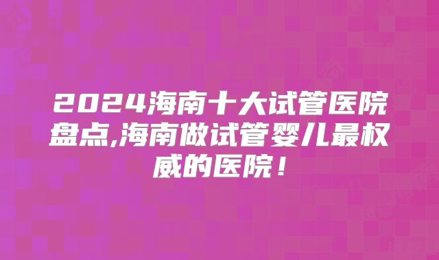 2024海南十大试管医院盘点,海南做试管婴儿最权威的医院！