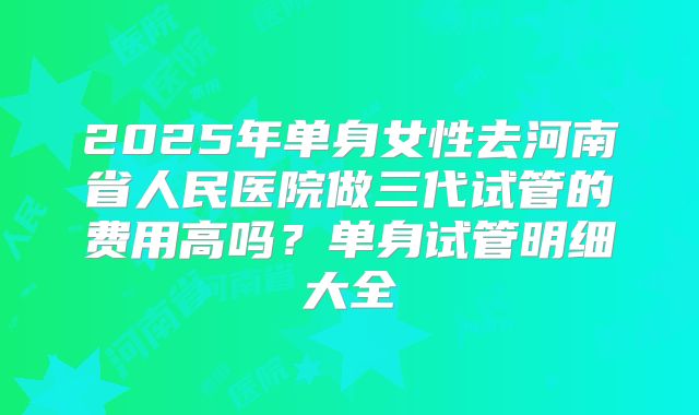 2025年单身女性去河南省人民医院做三代试管的费用高吗?单身试管明细大全