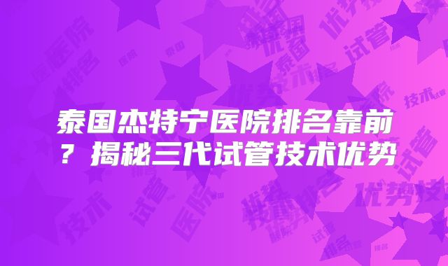 泰国杰特宁医院排名靠前?揭秘三代试管技术优势