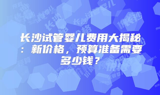 长沙试管婴儿费用大揭秘:新价格,预算准备需要多少钱?