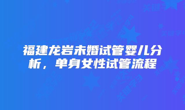 福建龙岩未婚试管婴儿分析,单身女性试管流程