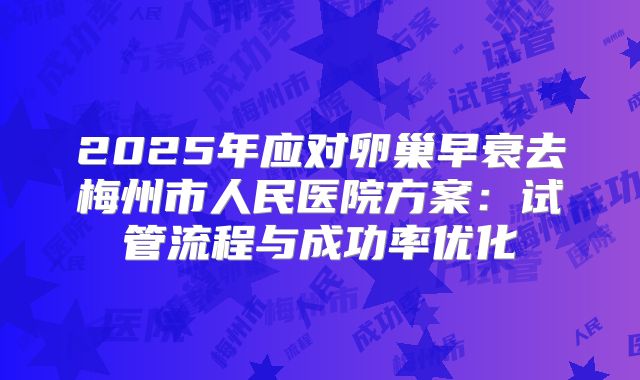 2025年应对卵巢早衰去梅州市人民医院方案：试管流程与成功率优化
