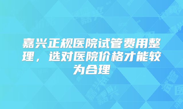 嘉兴正规医院试管费用整理，选对医院价格才能较为合理