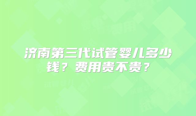 济南第三代试管婴儿多少钱?费用贵不贵?