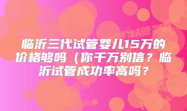 临沂三代试管婴儿15万的价格够吗（你千万别信？临沂试管成功率高吗？