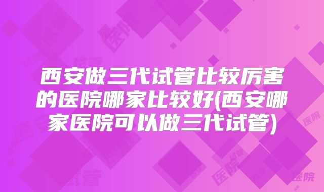 西安做三代试管比较厉害的医院哪家比较好(西安哪家医院可以做三代试管)
